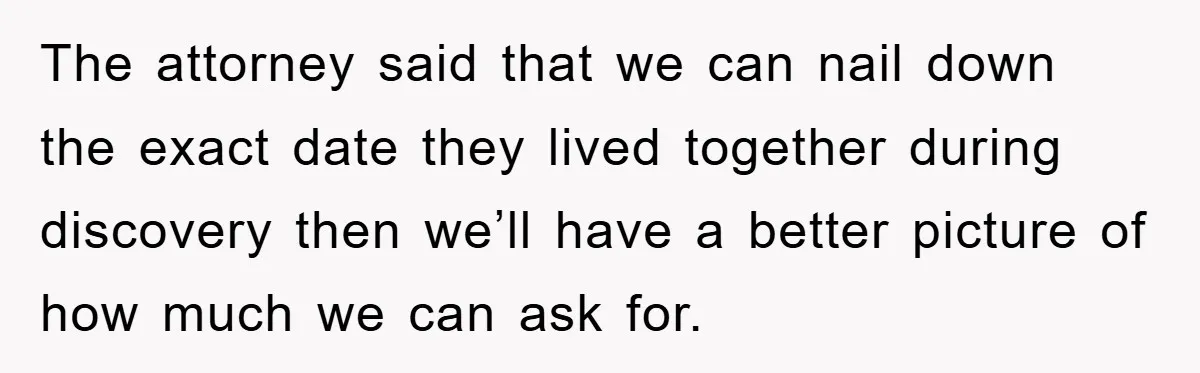 The attorney said that we can nail down the exact date they lived together during discovery then we’ll have a better picture of how much we can ask for.