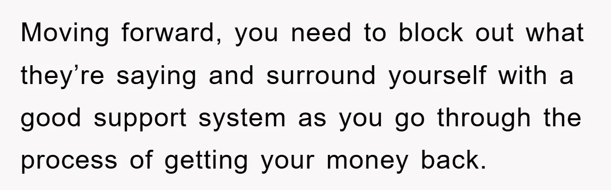 Moving forward, you need to block out what they’re saying and surround yourself with a good support system as you go through the process of getting your money back.