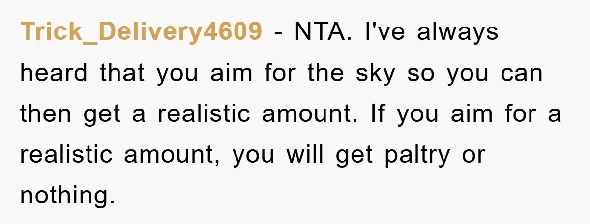 Trick_Delivery4609 − NTA. I've always heard that you aim for the sky so you can then get a realistic amount. If you aim for a realistic amount, you will get...