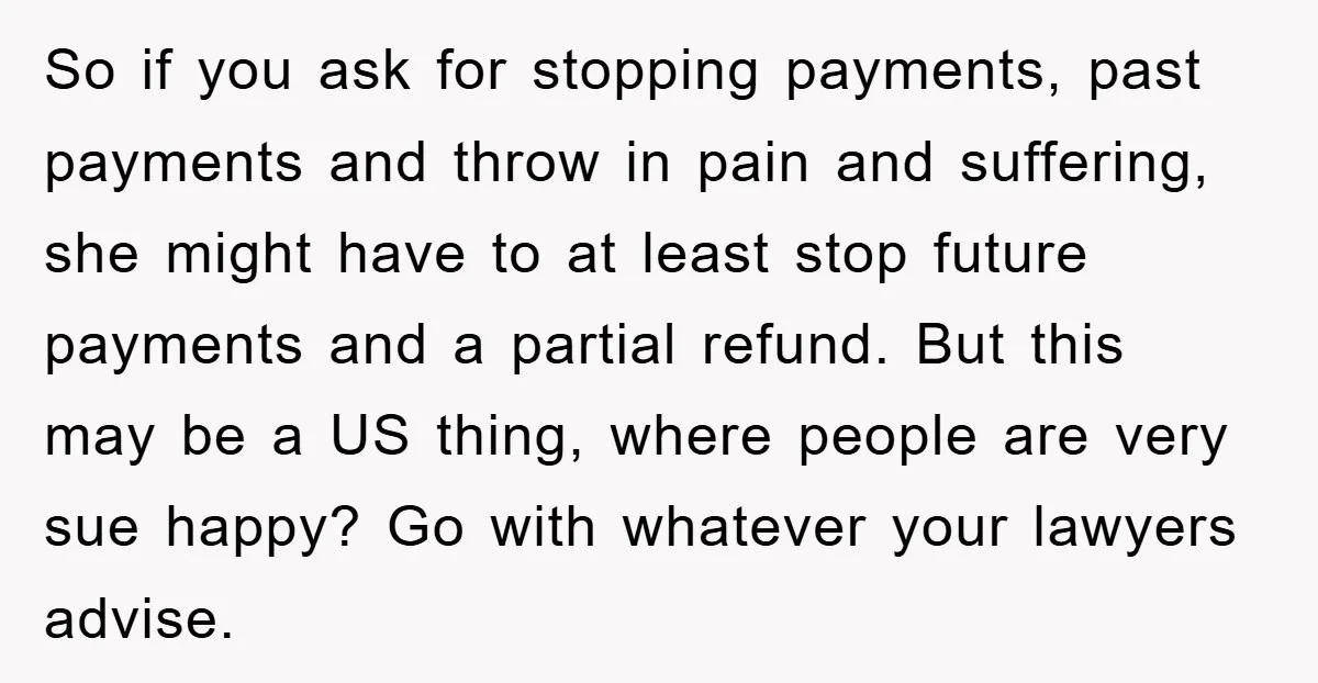 So if you ask for stopping payments, past payments and throw in pain and suffering, she might have to at least stop future payments and a partial refund. But this...