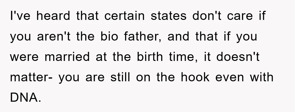 I've heard that certain states don't care if you aren't the bio father, and that if you were married at the birth time, it doesn't matter- you are still on...