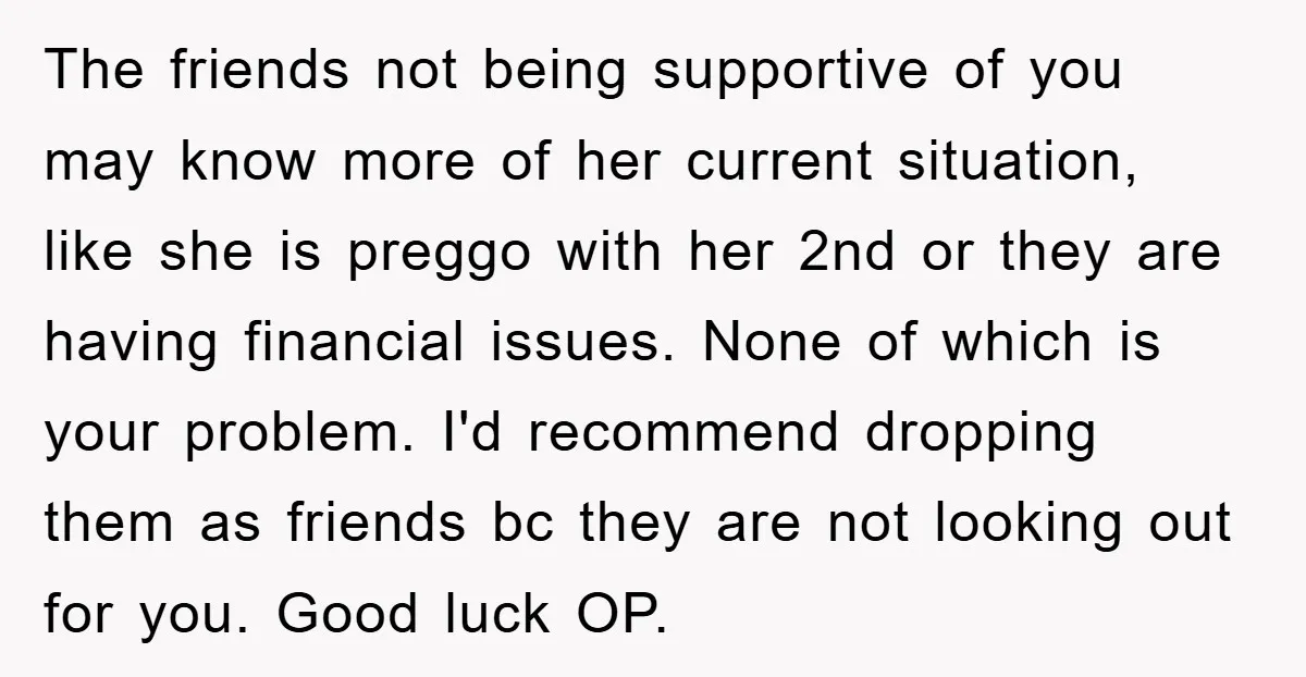 The friends not being supportive of you may know more of her current situation, like she is preggo with her 2nd or they are having financial issues. None of which...