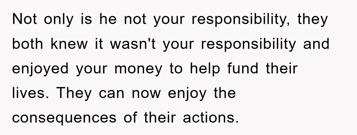 Not only is he not your responsibility, they both knew it wasn't your responsibility and enjoyed your money to help fund their lives. They can now enjoy the consequences of...