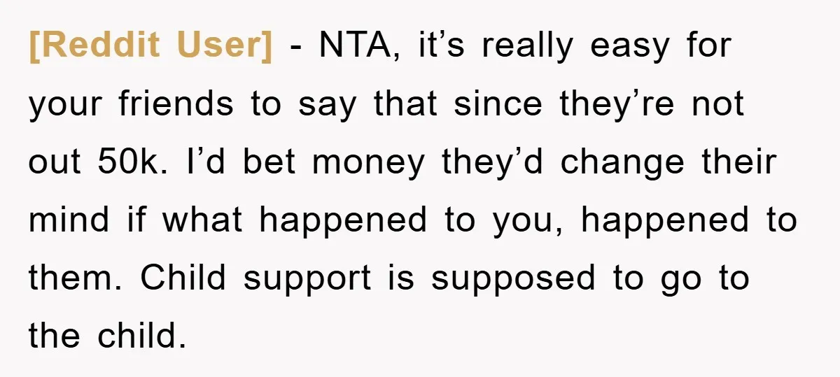 [Reddit User] − NTA, it’s really easy for your friends to say that since they’re not out 50k. I’d bet money they’d change their mind if what happened to you,...