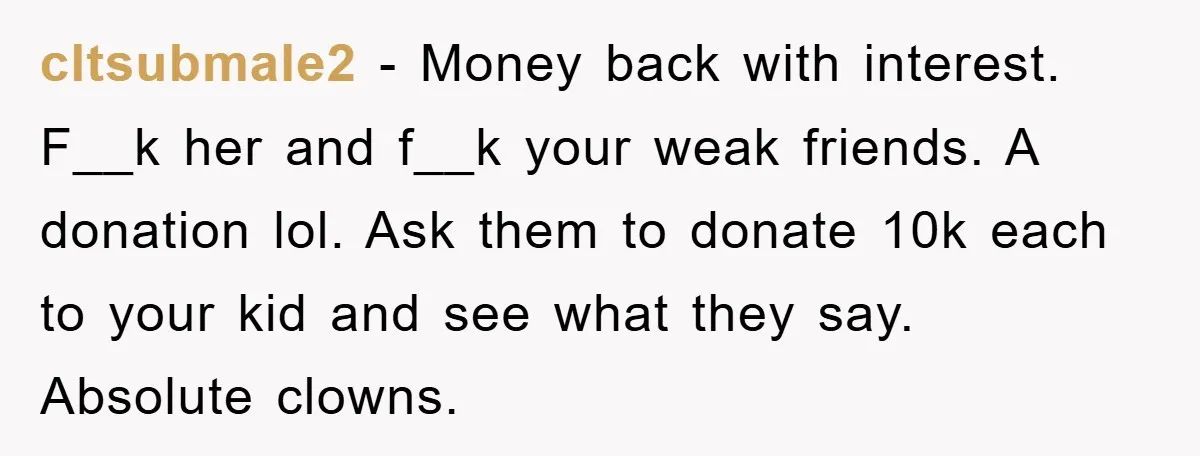 cltsubmale2 − Money back with interest. F__k her and f__k your weak friends. A donation lol. Ask them to donate 10k each to your kid and see what they say....