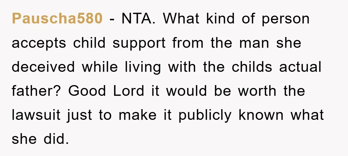 Pauscha580 − NTA. What kind of person accepts child support from the man she deceived while living with the childs actual father? Good Lord it would be worth the lawsuit...