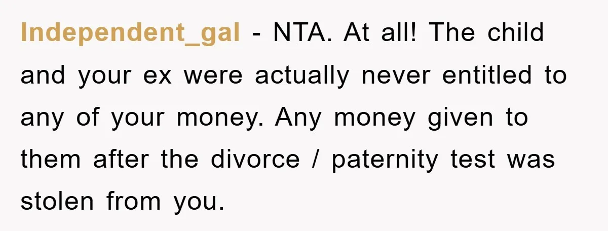 Independent_gal − NTA. At all! The child and your ex were actually never entitled to any of your money. Any money given to them after the divorce / paternity test...