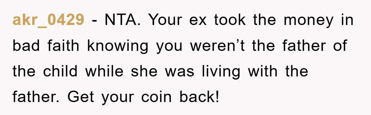 akr_0429 − NTA. Your ex took the money in bad faith knowing you weren’t the father of the child while she was living with the father. Get your coin back!