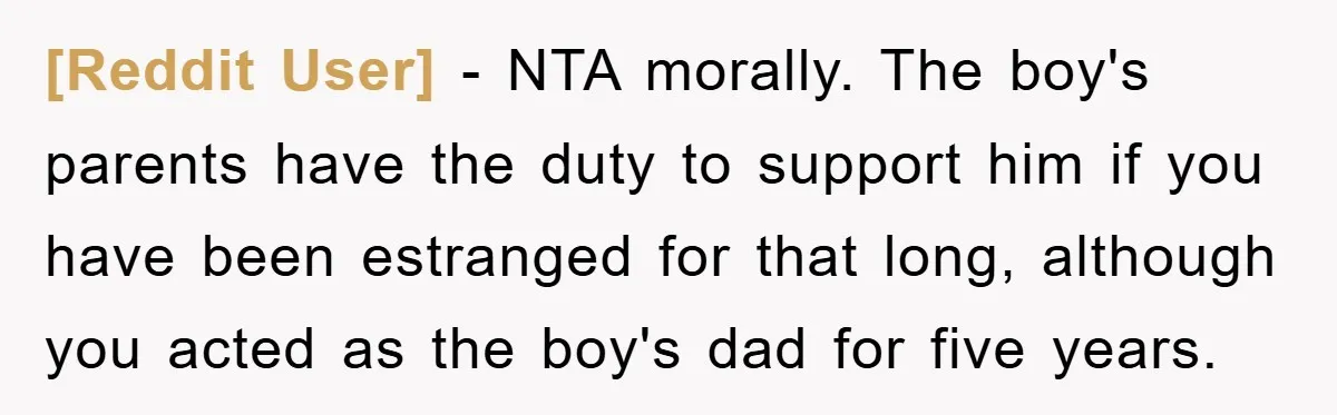 [Reddit User] − NTA morally. The boy's parents have the duty to support him if you have been estranged for that long, although you acted as the boy's dad for...