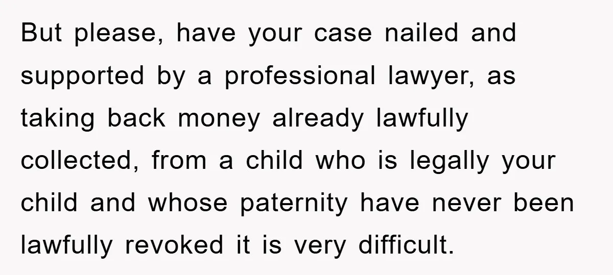 But please, have your case nailed and supported by a professional lawyer, as taking back money already lawfully collected, from a child who is legally your child and whose paternity...