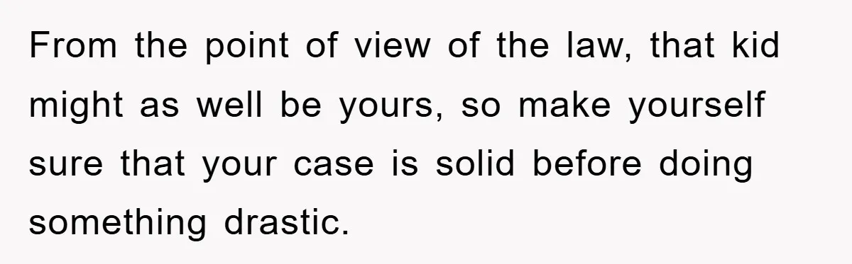 From the point of view of the law, that kid might as well be yours, so make yourself sure that your case is solid before doing something drastic.