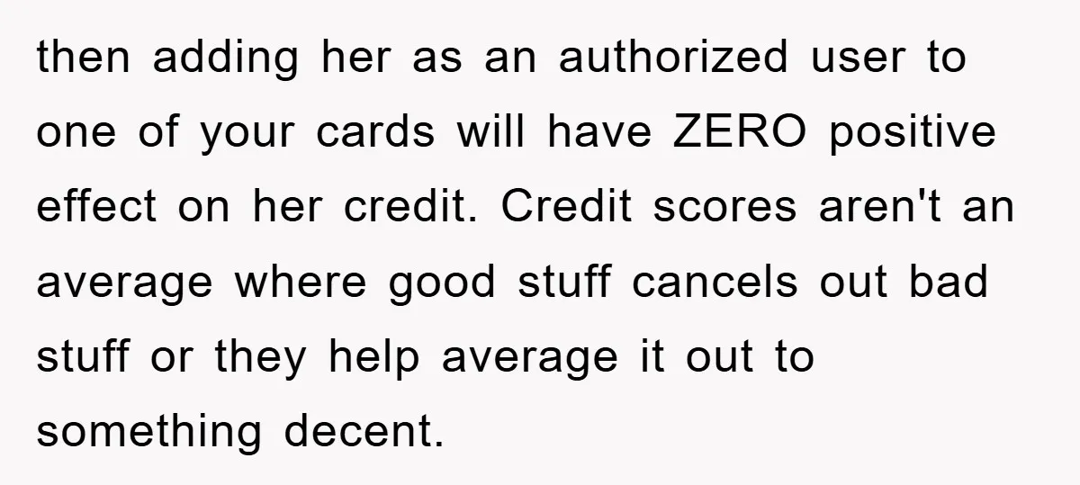 then adding her as an authorized user to one of your cards will have ZERO positive effect on her credit. Credit scores aren't an average where good stuff cancels out...