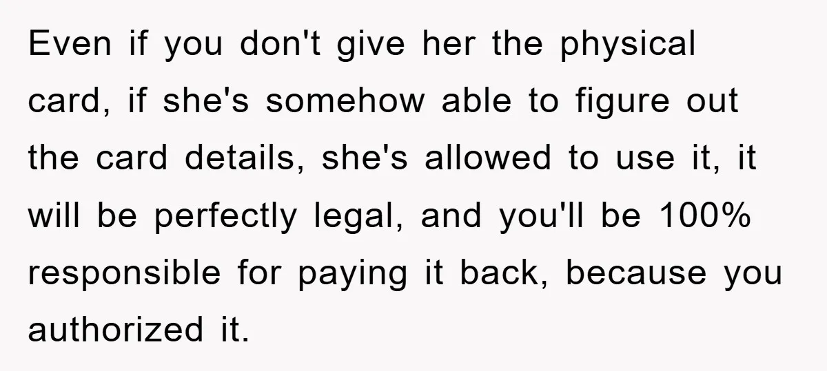 Even if you don't give her the physical card, if she's somehow able to figure out the card details, she's allowed to use it, it will be perfectly legal, and...