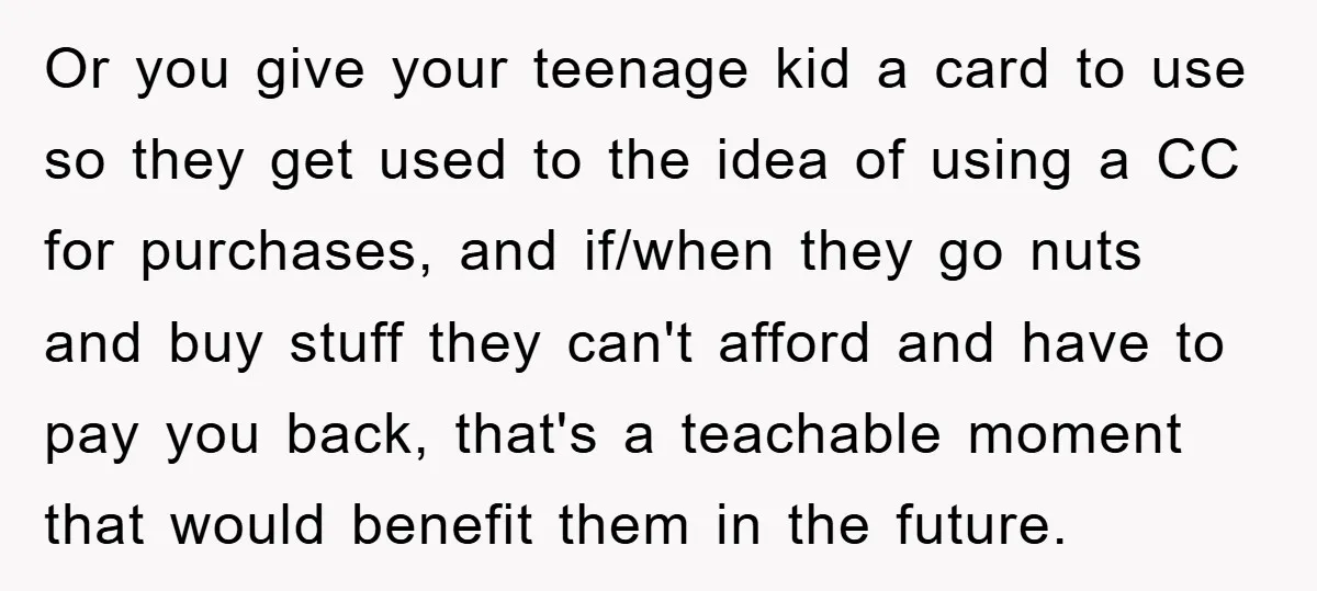 Or you give your teenage kid a card to use so they get used to the idea of using a CC for purchases, and if/when they go nuts and buy...