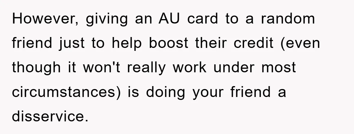 However, giving an AU card to a random friend just to help boost their credit (even though it won't really work under most circumstances) is doing your friend a disservice.