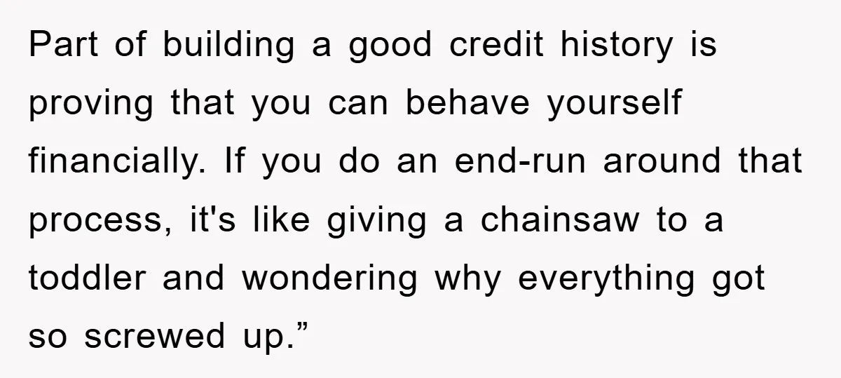 Part of building a good credit history is proving that you can behave yourself financially. If you do an end-run around that process, it's like giving a chainsaw to a...
