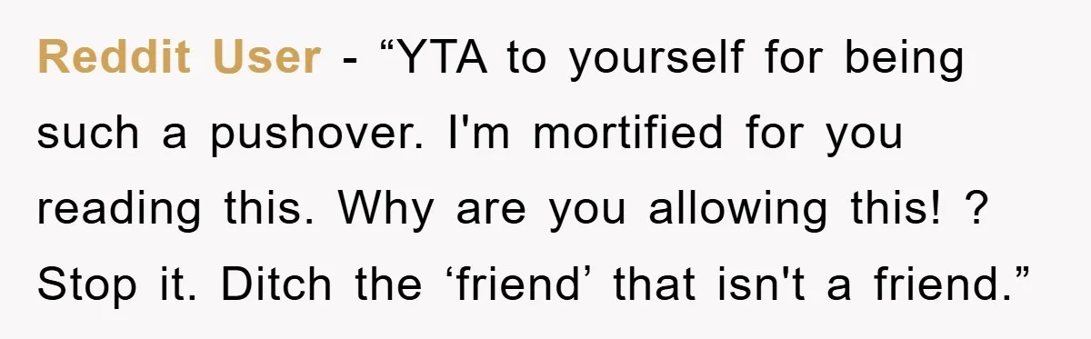 Reddit User - “YTA to yourself for being such a pushover. I'm mortified for you reading this. Why are you allowing this! ? Stop it. Ditch the ‘friend’ that isn't...