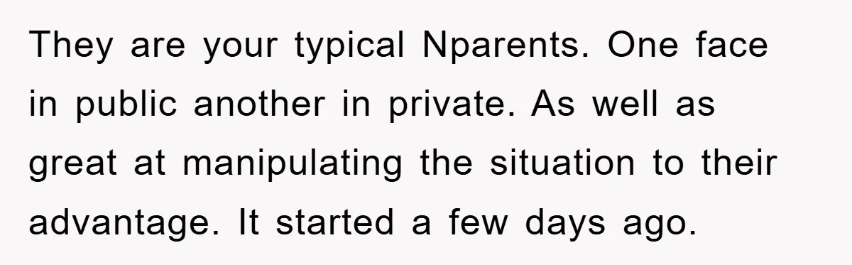 They are your typical Nparents. One face in public another in private. As well as great at manipulating the situation to their advantage. It started a few days ago.