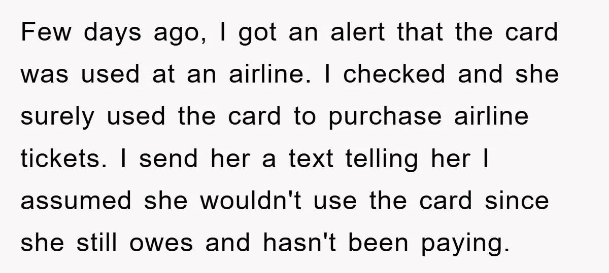 Few days ago, I got an alert that the card was used at an airline. I checked and she surely used the card to purchase airline tickets. I send her...