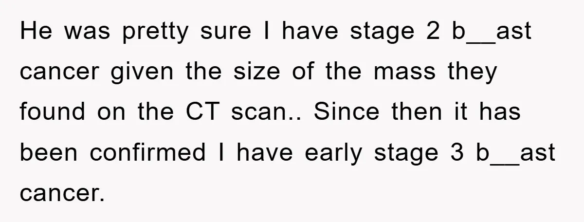 He was pretty sure I have stage 2 b__ast cancer given the size of the mass they found on the CT scan.. Since then it has been confirmed I have...