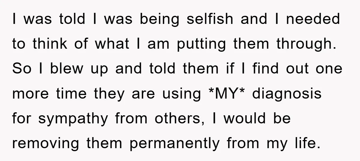 I was told I was being selfish and I needed to think of what I am putting them through. So I blew up and told them if I find out...