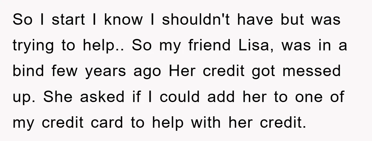 So I start I know I shouldn't have but was trying to help.. So my friend Lisa, was in a bind few years ago Her credit got messed up. She...