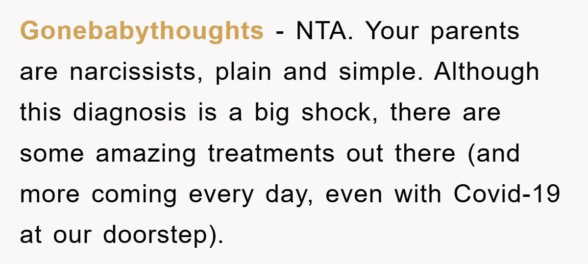 Gonebabythoughts − NTA. Your parents are narcissists, plain and simple. Although this diagnosis is a big shock, there are some amazing treatments out there (and more coming every day, even...