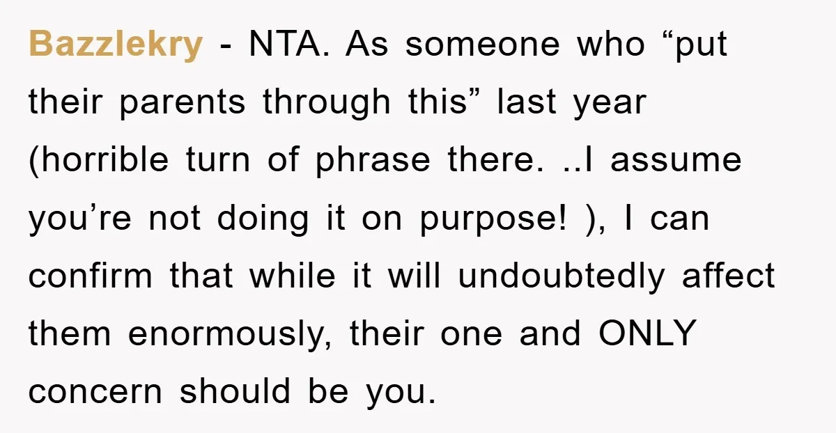Bazzlekry − NTA. As someone who “put their parents through this” last year (horrible turn of phrase there. ..I assume you’re not doing it on purpose! ), I can confirm...