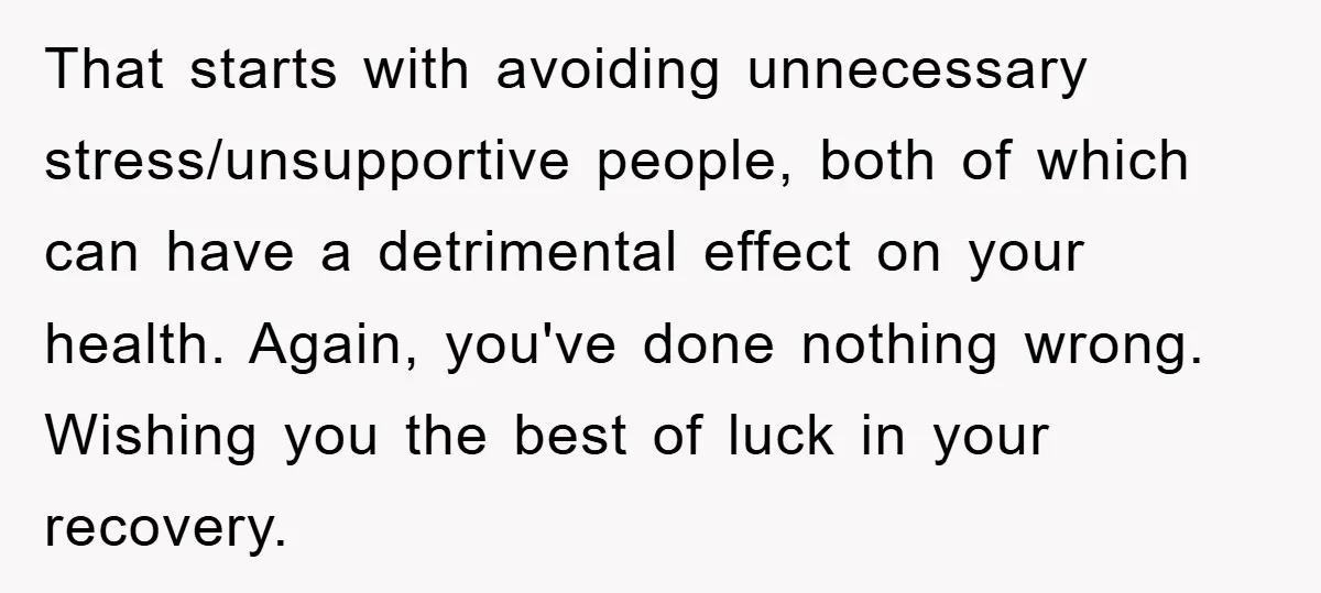 That starts with avoiding unnecessary stress/unsupportive people, both of which can have a detrimental effect on your health. Again, you've done nothing wrong. Wishing you the best of luck in...