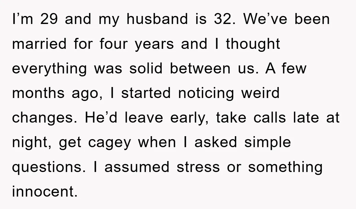 I’m 29 and my husband is 32. We’ve been married for four years and I thought everything was solid between us. A few months ago, I started noticing weird changes....