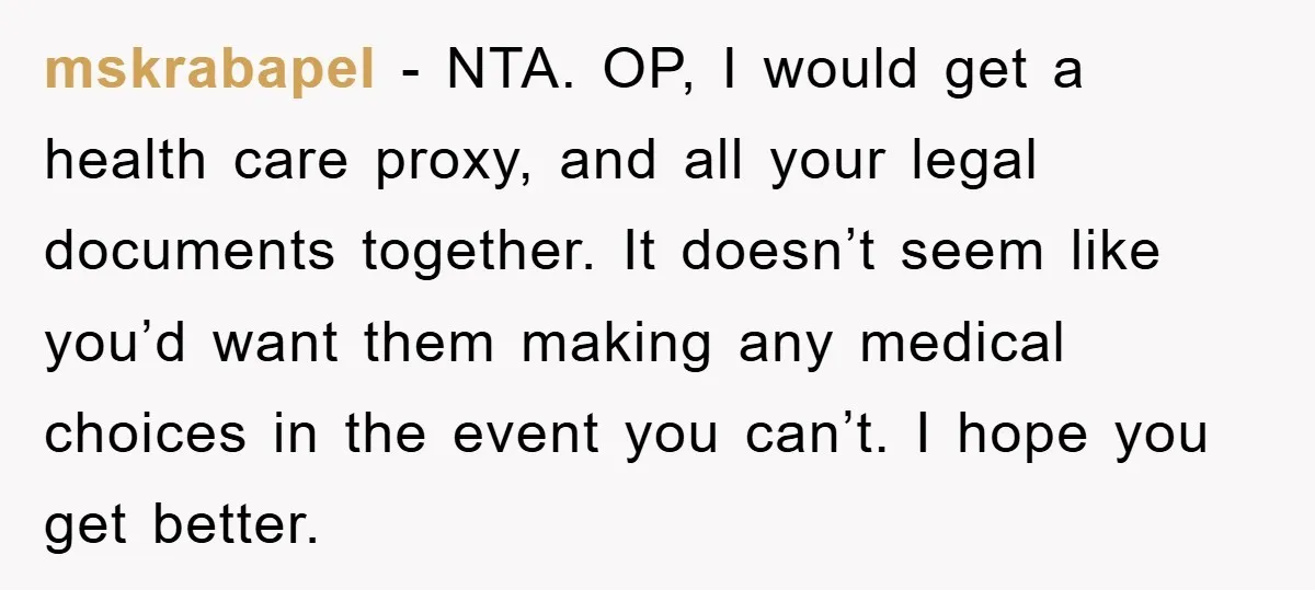 mskrabapel − NTA. OP, I would get a health care proxy, and all your legal documents together. It doesn’t seem like you’d want them making any medical choices in the...
