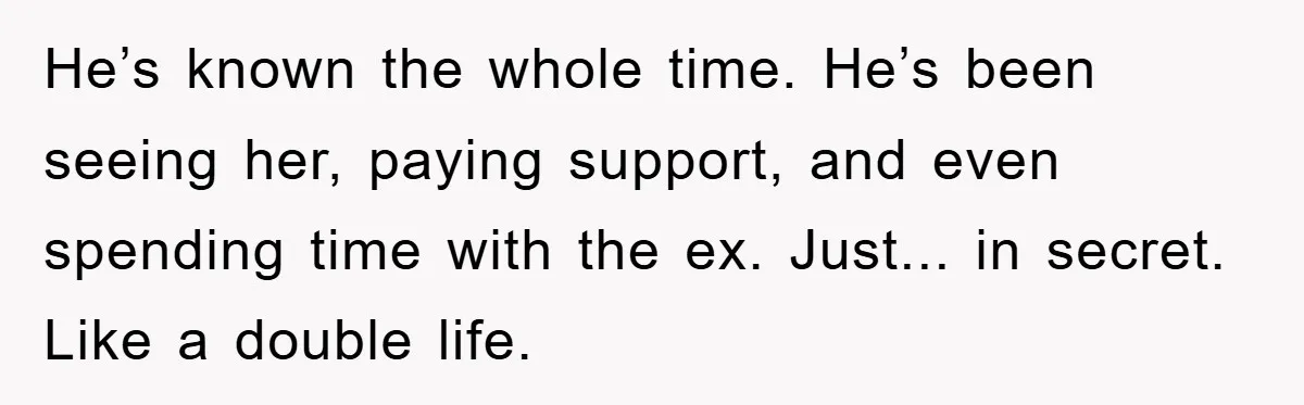 He’s known the whole time. He’s been seeing her, paying support, and even spending time with the ex. Just... in secret. Like a double life.