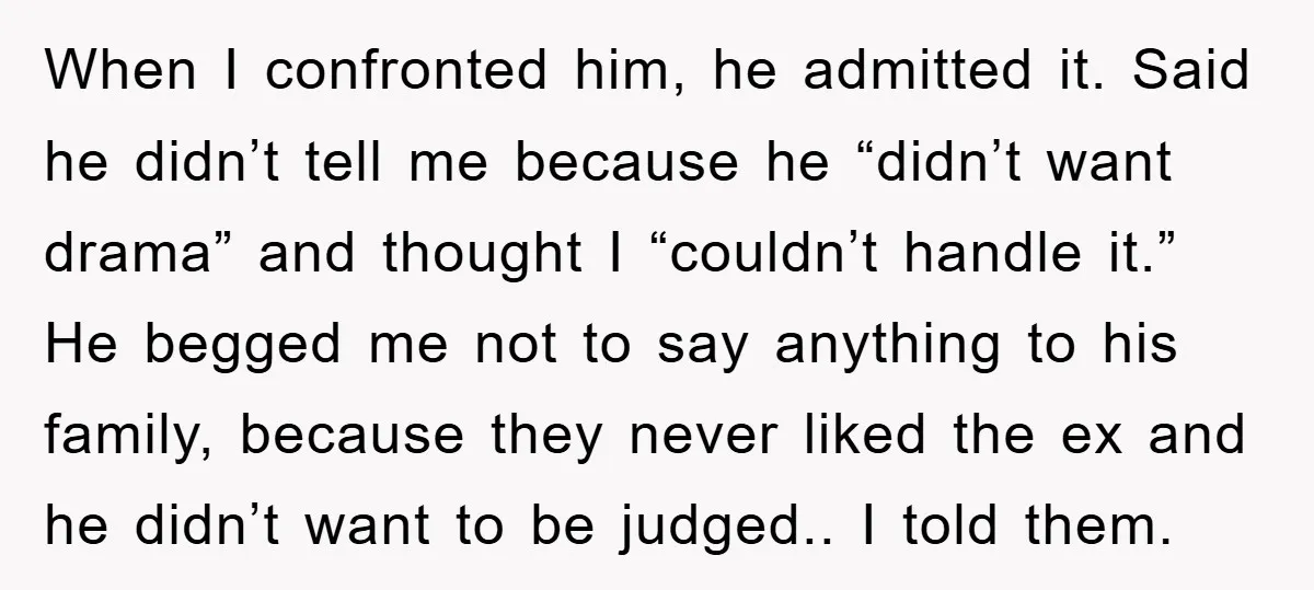 When I confronted him, he admitted it. Said he didn’t tell me because he “didn’t want drama” and thought I “couldn’t handle it.” He begged me not to say anything...