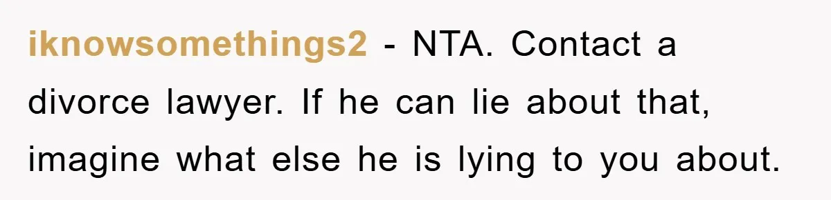 iknowsomethings2 − NTA. Contact a divorce lawyer. If he can lie about that, imagine what else he is lying to you about.