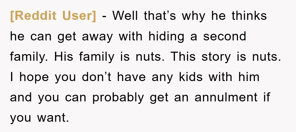 [Reddit User] − Well that’s why he thinks he can get away with hiding a second family. His family is nuts. This story is nuts. I hope you don’t have...