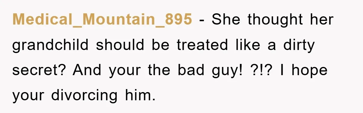 Medical_Mountain_895 − She thought her grandchild should be treated like a dirty secret? And your the bad guy! ?!? I hope your divorcing him.