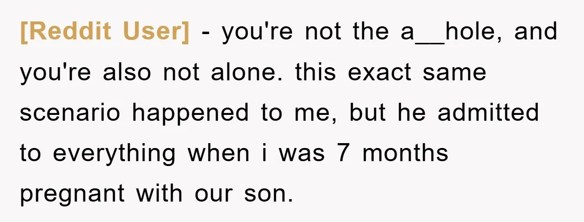 [Reddit User] − you're not the a__hole, and you're also not alone. this exact same scenario happened to me, but he admitted to everything when i was 7 months pregnant...