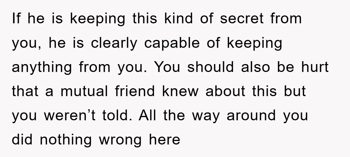 If he is keeping this kind of secret from you, he is clearly capable of keeping anything from you. You should also be hurt that a mutual friend knew about...