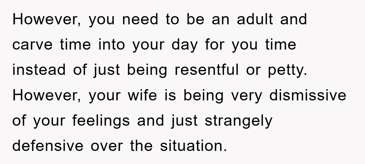 However, you need to be an adult and carve time into your day for you time instead of just being resentful or petty. However, your wife is being very dismissive...