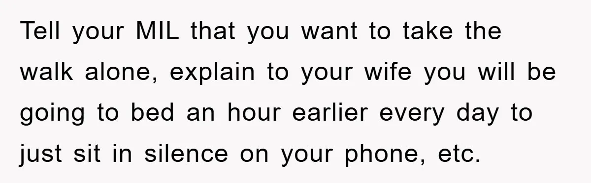 Tell your MIL that you want to take the walk alone, explain to your wife you will be going to bed an hour earlier every day to just sit in...