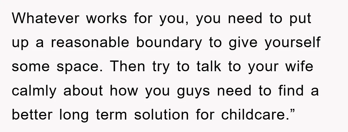 Whatever works for you, you need to put up a reasonable boundary to give yourself some space. Then try to talk to your wife calmly about how you guys need...
