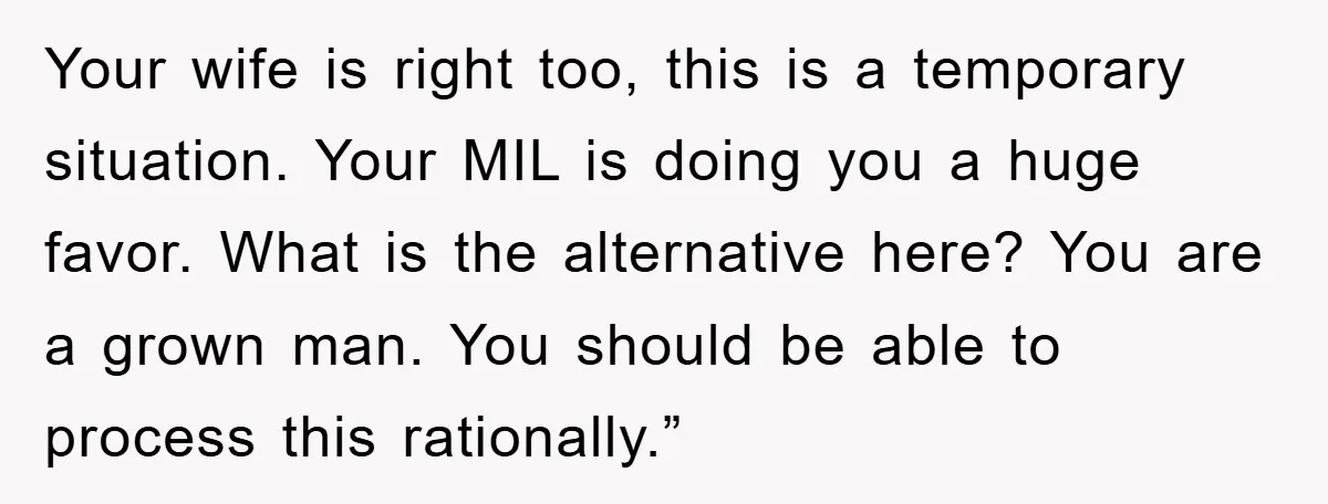 Your wife is right too, this is a temporary situation. Your MIL is doing you a huge favor. What is the alternative here? You are a grown man. You should...