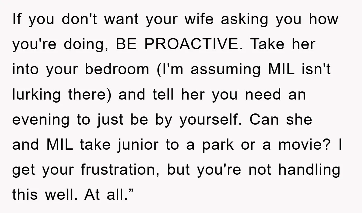 If you don't want your wife asking you how you're doing, BE PROACTIVE. Take her into your bedroom (I'm assuming MIL isn't lurking there) and tell her you need an...