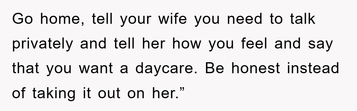 Go home, tell your wife you need to talk privately and tell her how you feel and say that you want a daycare. Be honest instead of taking it out...