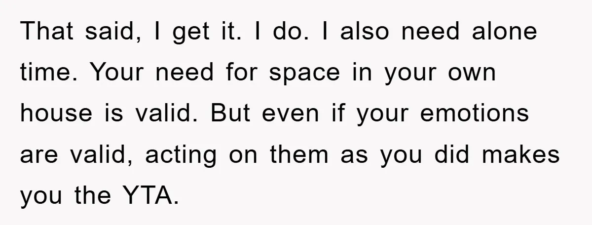 That said, I get it. I do. I also need alone time. Your need for space in your own house is valid. But even if your emotions are valid, acting...