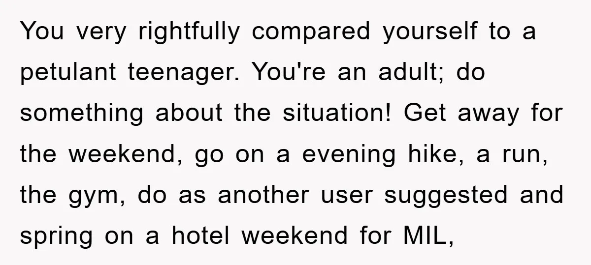 You very rightfully compared yourself to a petulant teenager. You're an adult; do something about the situation! Get away for the weekend, go on a evening hike, a run, the...