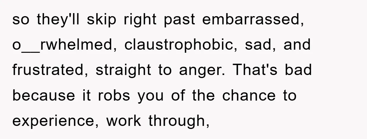so they'll skip right past embarrassed, o__rwhelmed, claustrophobic, sad, and frustrated, straight to anger. That's bad because it robs you of the chance to experience, work through,