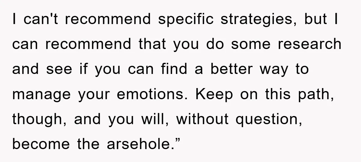 I can't recommend specific strategies, but I can recommend that you do some research and see if you can find a better way to manage your emotions. Keep on this...