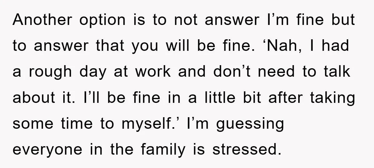 Another option is to not answer I’m fine but to answer that you will be fine. ‘Nah, I had a rough day at work and don’t need to talk about...