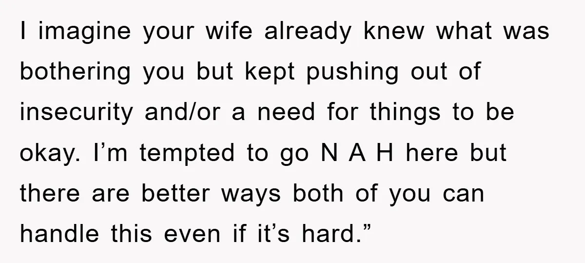 I imagine your wife already knew what was bothering you but kept pushing out of insecurity and/or a need for things to be okay. I’m tempted to go N A...